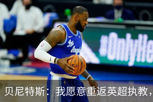 贝尼特斯：我愿意重返英超执教，任何能留在欧洲的联赛都可以